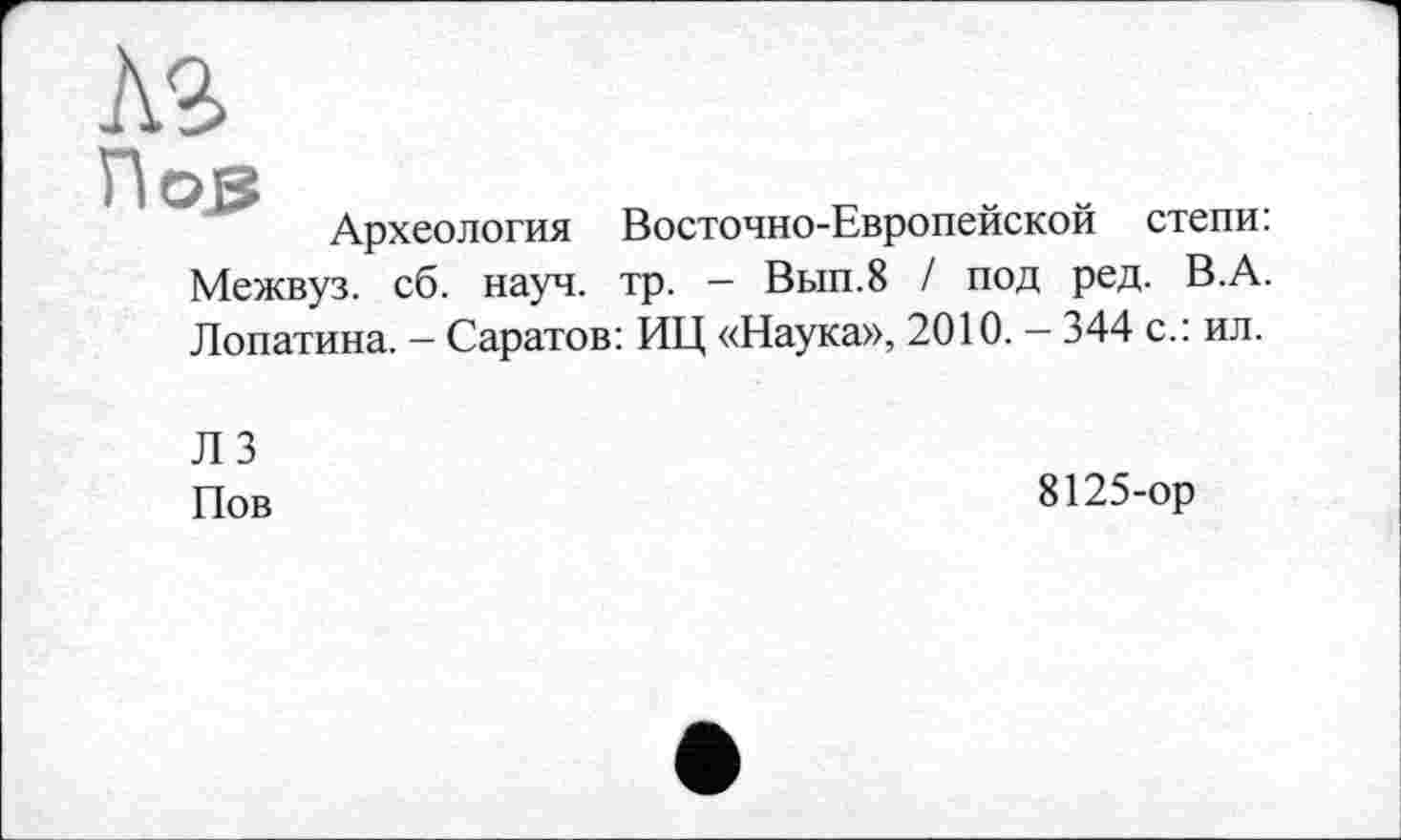 ﻿м
Hoß	_	. .
Археология Восточно-Европейской степи. Межвуз. сб. науч. тр. - Вып.8 / под ред. В.А. Лопатина. - Саратов: ИЦ «Наука», 2010. — 344 с.: ил.
ЛЗ Пов
8125-ор